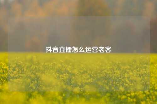 抖音直播怎么运营老客