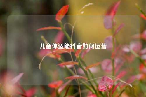 儿童体适能抖音如何运营